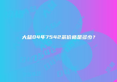 大益04年7542茶价格是多少？