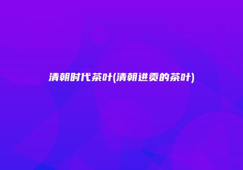 清朝时代茶叶(清朝进贡的茶叶)