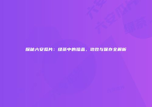 探秘六安瓜片：绿茶中的珍品，功效与保存全解析