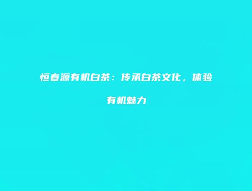 恒春源有机白茶：传承白茶文化，体验有机魅力