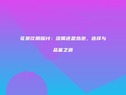 花茶饮用探讨：凉喝还是热泡，选择与品鉴之道