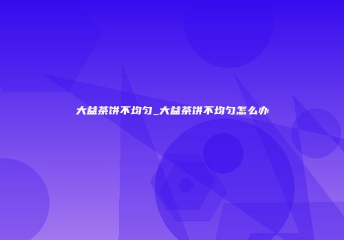 大益茶饼不均匀_大益茶饼不均匀怎么办
