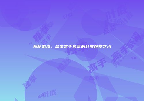 揭秘茶渣：品茶高手独享的叶底观察艺术