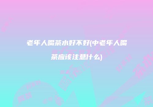 老年人喝茶水好不好(中老年人喝茶应该注意什么)