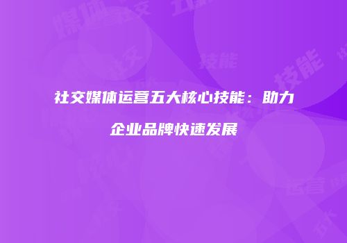 社交媒体运营五大核心技能：助力企业品牌快速发展