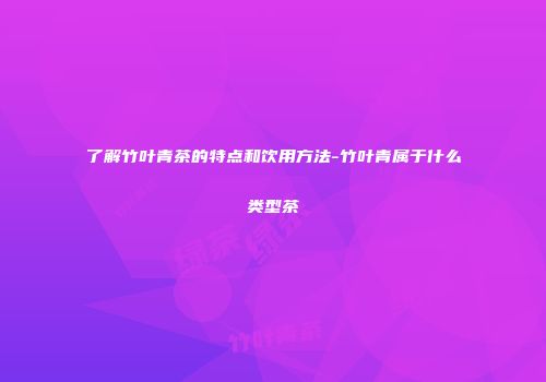 了解竹叶青茶的特点和饮用方法-竹叶青属于什么类型茶