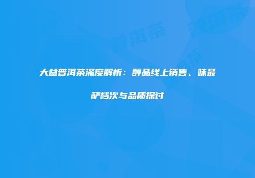 大益普洱茶深度解析：醇品线上销售、味最酽档次与品质探讨