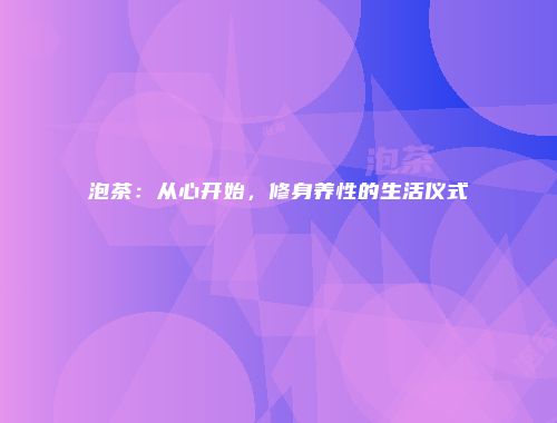 泡茶：从心开始，修身养性的生活仪式