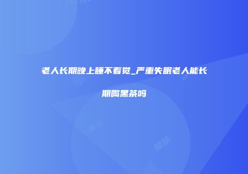 老人长期晚上睡不着觉_严重失眠老人能长期喝黑茶吗