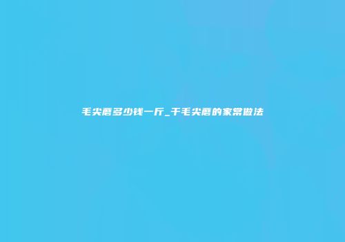 毛尖蘑多少钱一斤_干毛尖蘑的家常做法