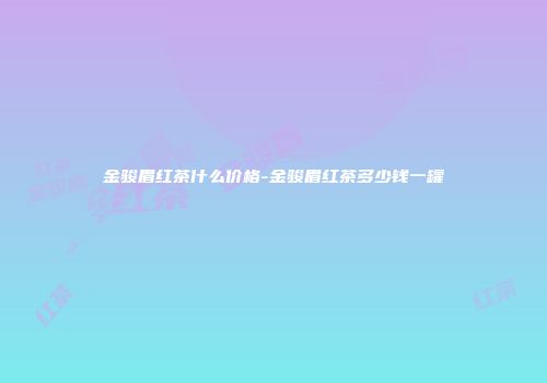 金骏眉红茶什么价格-金骏眉红茶多少钱一罐