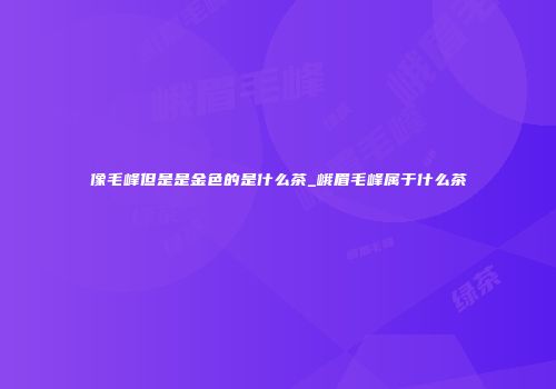 像毛峰但是是金色的是什么茶_峨眉毛峰属于什么茶