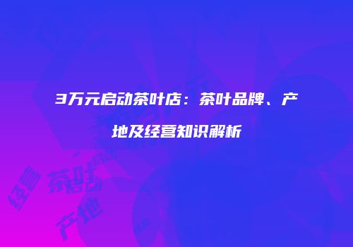 3万元启动茶叶店：茶叶品牌、产地及经营知识解析