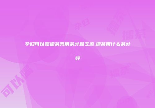 孕妇可以喝擂茶吗用茶叶和芝麻,擂茶用什么茶叶好