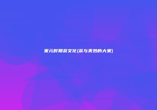 宋元时期茶文化(茶与美妙的大宋)