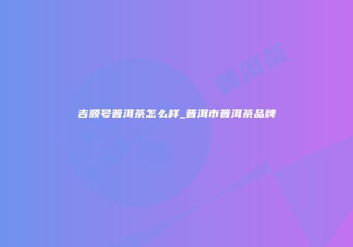 吉顺号普洱茶怎么样_普洱市普洱茶品牌