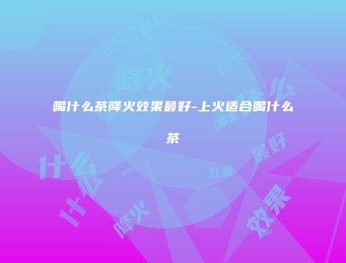 喝什么茶降火效果最好-上火适合喝什么茶