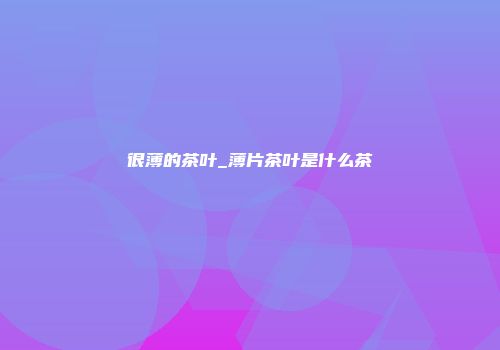 很薄的茶叶_薄片茶叶是什么茶