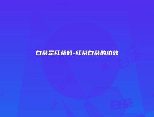 白茶是红茶吗-红茶白茶的功效