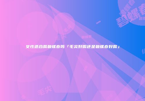 女性适合喝碧螺春吗「毛尖好喝还是碧螺春好喝」