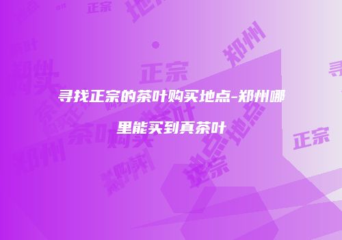 寻找正宗的茶叶购买地点-郑州哪里能买到真茶叶