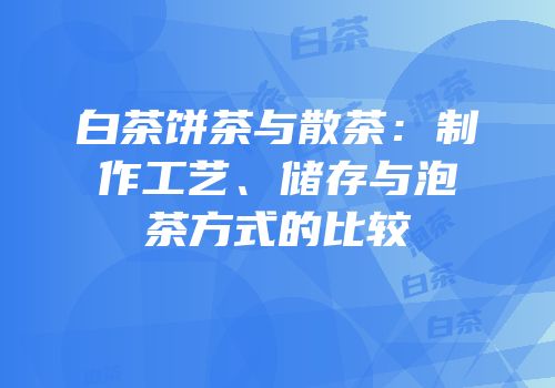 白茶饼茶与散茶：制作工艺、储存与泡茶方式的比较