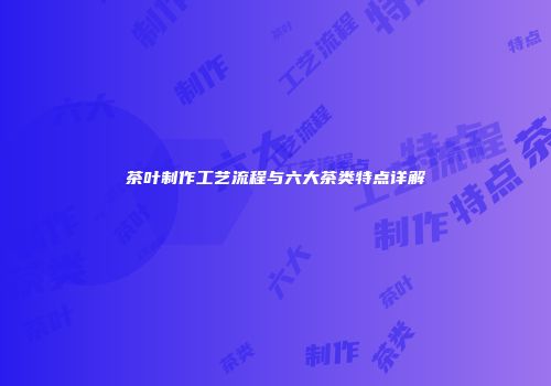 茶叶制作工艺流程与六大茶类特点详解