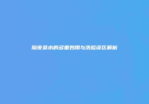 隔夜茶水的多重妙用与洗脸误区解析