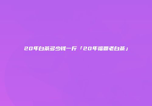 20年白茶多少钱一斤「20年福鼎老白茶」