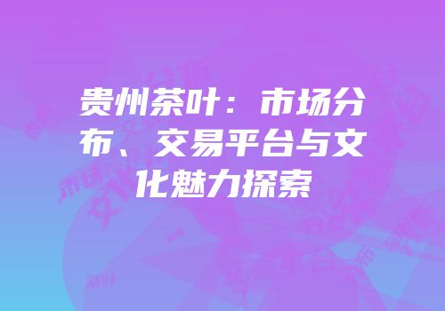 贵州茶叶：市场分布、交易平台与文化魅力探索