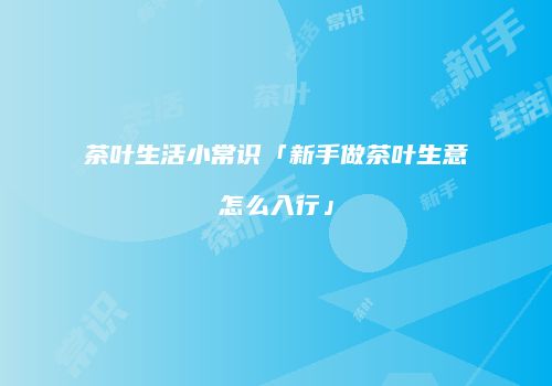 茶叶生活小常识「新手做茶叶生意怎么入行」