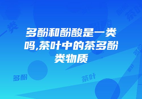 多酚和酚酸是一类吗,茶叶中的茶多酚类物质
