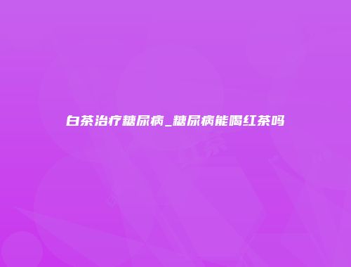 白茶治疗糖尿病_糖尿病能喝红茶吗