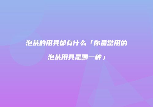 泡茶的用具都有什么「你最常用的泡茶用具是哪一种」