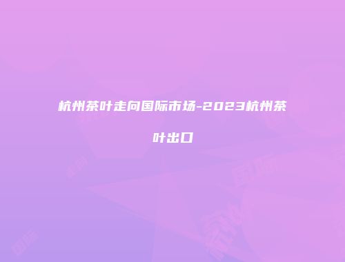 杭州茶叶走向国际市场-2023杭州茶叶出口