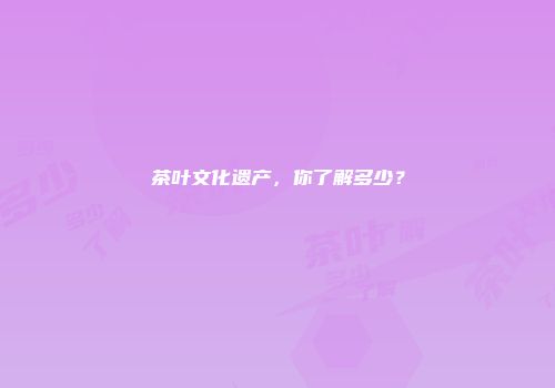 茶叶文化遗产，你了解多少？