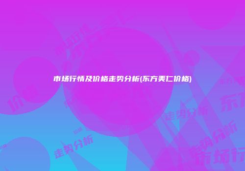 市场行情及价格走势分析(东方美仁价格)