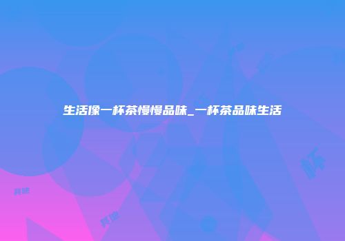 生活像一杯茶慢慢品味_一杯茶品味生活