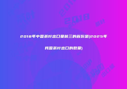 2018年中国茶叶出口量前三的省份是(2025年我国茶叶出口的数量)