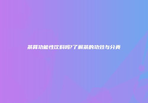 茶算功能性饮料吗?了解茶的功效与分类