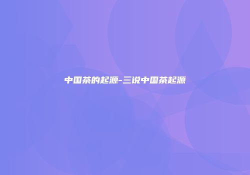 中国茶的起源-三说中国茶起源