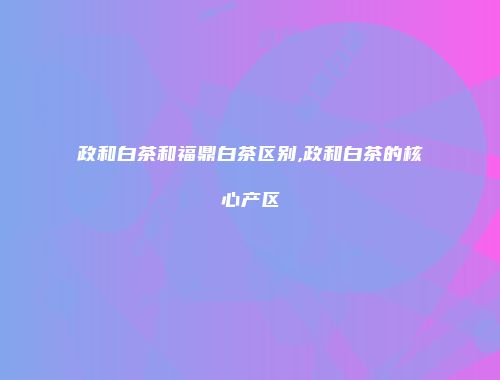 政和白茶和福鼎白茶区别,政和白茶的核心产区