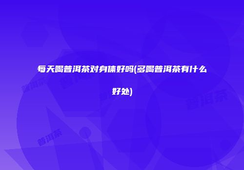 每天喝普洱茶对身体好吗(多喝普洱茶有什么好处)