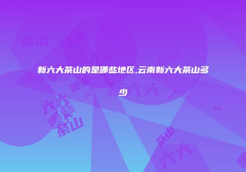 新六大茶山的是哪些地区,云南新六大茶山多少
