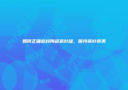 如何正确密封陶瓷茶叶罐，保持茶叶鲜美