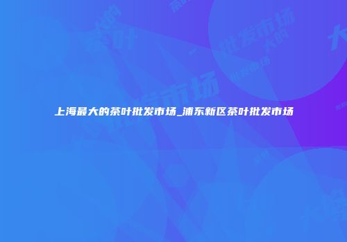 上海最大的茶叶批发市场_浦东新区茶叶批发市场