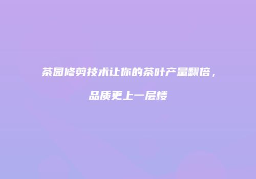 茶园修剪技术让你的茶叶产量翻倍，品质更上一层楼