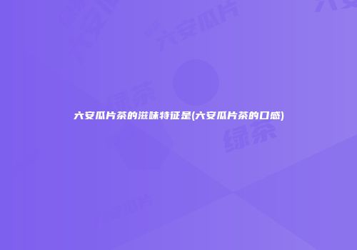 六安瓜片茶的滋味特征是(六安瓜片茶的口感)