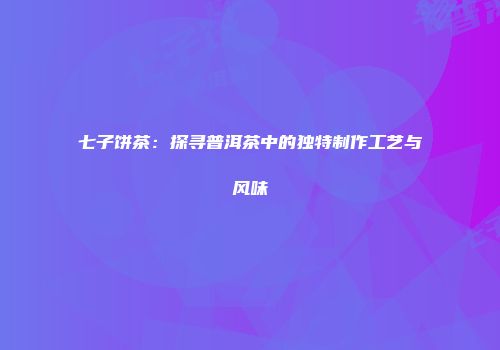 七子饼茶：探寻普洱茶中的独特制作工艺与风味