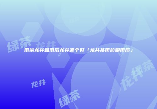 雨前龙井和雨后龙井哪个好「龙井茶雨前跟雨后」